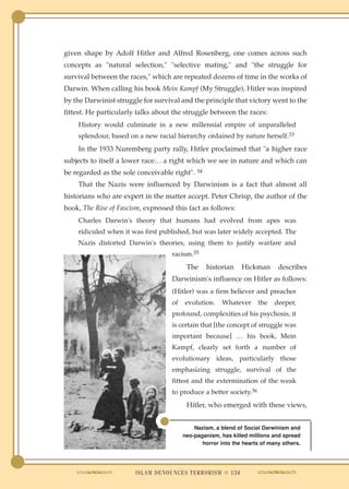 given shape by Adolf Hitler and Alfred Rosenberg, one comes across such
concepts as "natural selection," "selective mating," and "the struggle for
survival between the races," which are repeated dozens of time in the works of
Darwin. When calling his book Mein Kampf (My Struggle), Hitler was inspired
by the Darwinist struggle for survival and the principle that victory went to the
fittest. He particularly talks about the struggle between the races:
    History would culminate in a new millennial empire of unparalleled
    splendour, based on a new racial hierarchy ordained by nature herself.33
    In the 1933 Nuremberg party rally, Hitler proclaimed that "a higher race
subjects to itself a lower race… a right which we see in nature and which can
be regarded as the sole conceivable right". 34
    That the Nazis were influenced by Darwinism is a fact that almost all
historians who are expert in the matter accept. Peter Chrisp, the author of the
book, The Rise of Fascism, expressed this fact as follows:
    Charles Darwin's theory that humans had evolved from apes was
    ridiculed when it was first published, but was later widely accepted. The
    Nazis distorted Darwin's theories, using them to justify warfare and
                                    racism.35
                                          The    historian     Hickman       describes
                                    Darwinism's influence on Hitler as follows:
                                    (Hitler) was a firm believer and preacher
                                    of   evolution.     Whatever     the    deeper,
                                    profound, complexities of his psychosis, it
                                    is certain that [the concept of struggle was
                                    important because] … his book, Mein
                                    Kampf, clearly set forth a number of
                                    evolutionary ideas, particularly those
                                    emphasizing struggle, survival of the
                                    fittest and the extermination of the weak
                                    to produce a better society.36
                                          Hitler, who emerged with these views,


                                             Nazism, a blend of Social Darwinism and
                                         neo-paganism, has killed millions and spread
                                                horror into the hearts of many others.




                        ISLAM DENOUNCES TERRORISM ● 134
 