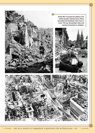 World War II caused the deaths of 55
                                                                      million people, leaving many others
                                                                    wounded and homeless, their lives in
                                                                     ruins. The war devastated cities and
                                                                           caused economies to collapse.




T H E R E A L R O O T S O F T E R R O R I S M : D A R W I N I S M A N D M A T E R I A L I S M ● 135
 