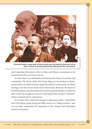 Communist leaders, whose ideas of human society were also based on Darwinism, will go
                down in history as having caused terrible suffering with their cruel policies.


detail regarding Darwinism's effect on Mao and Chinese communism in his
research book China and Charles Darwin.
    In short, there is an unbreakable link between the theory of evolution and
communism. The theory claims that living things are the product of chance,
and provides a so-called scientific support for atheism. Communism, an atheist
ideology, is for that reason firmly tied to Darwinism. Moreover, the theory of
evolution proposes that development in nature is possible thanks to conflict (in
other words "the struggle for survival") and supports the concept of "dialectics"
which is fundamental to communism.
    If we think of the communist concept of "dialectical conflict," which killed
some 120 million people during the 20th century, as a "killing machine", then
we can better understand the dimensions of the disaster that Darwinism
visited on the planet.




  T H E R E A L R O O T S O F T E R R O R I S M : D A R W I N I S M A N D M A T E R I A L I S M ● 137
 