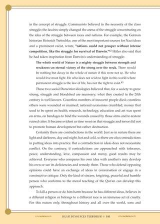 in the concept of struggle. Communists believed in the necessity of the class
struggle; the fascists simply changed the arena of the struggle concentrating on
the idea of the struggle between races and nations. For example, the German
historian Heinrich Treitschke, one of the most important sources for Nazi ideas
and a prominent racist, wrote, "nations could not prosper without intense
competition, like the struggle for survival of Darwin."42 Hitler also said that
he had taken inspiration from Darwin's understanding of struggle:
    The whole world of Nature is a mighty struggle between strength and
    weakness–an eternal victory of the strong over the weak. There would
    be nothing but decay in the whole of nature if this were not so. He who
    would live must fight. He who does not wish to fight in this world where
    permanent struggle is the law of life, has not the right to exist.43
    These two social Darwinist ideologies believed that, for a society to grow
strong, struggle and bloodshed are necessary; what they created in the 20th
century is well known. Countless numbers of innocent people died; countless
others were wounded or maimed; national economies crumbled; money that
used to be spent on health, research, technology, education and art was spent
on arms, on bandages to bind the wounds caused by those arms and to restore
ruined cities. It became evident as time went on that struggle and terror did not
to promote human development but rather destruction.
    Certainly there are contradictions in the world. Just as in nature there are
light and darkness, day and night, hot and cold, so there are also contradictions
in putting ideas into practice. But a contradiction in ideas does not necessitate
conflict. On the contrary, if contradictions are approached with tolerance,
peace, understanding, love, compassion and mercy, good results may be
achieved. Everyone who compares his own idea with another's may develop
his own or see its deficiencies and remedy them. Those who defend opposing
opinions could have an exchange of ideas in conversation or engage in a
constructive critique. Only the kind of sincere, forgiving, peaceful and humble
person who conforms to the moral teaching of the Qur'an can develop this
approach.
    To kill a person or do him harm because he has different ideas, believes in
a different religion or belongs to a different race is an immense act of cruelty.
For this reason only, throughout history and all over the world, sons and



                        ISLAM DENOUNCES TERRORISM ● 140
 