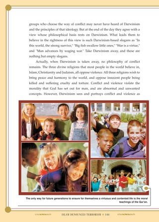 groups who choose the way of conflict may never have heard of Darwinism
  and the principles of that ideology. But at the end of the day they agree with a
  view whose philosophical basis rests on Darwinism. What leads them to
  believe in the rightness of this view is such Darwinism-based slogans as "In
  this world, the strong survive," "Big fish swallow little ones," "War is a virtue,"
  and "Man advances by waging war." Take Darwinism away, and these are
  nothing but empty slogans.
        Actually, when Darwinism is taken away, no philosophy of conflict
  remains. The three divine religions that most people in the world believe in,
  Islam, Christianity and Judaism, all oppose violence. All three religions wish to
  bring peace and harmony to the world, and oppose innocent people being
  killed and suffering cruelty and torture. Conflict and violence violate the
  morality that God has set out for man, and are abnormal and unwanted
  concepts. However, Darwinism sees and portrays conflict and violence as




The only way for future generations to ensure for themselves a virtuous and contented life is the moral
                                                                              teachings of the Qur'an.




                              ISLAM DENOUNCES TERRORISM ● 144
 