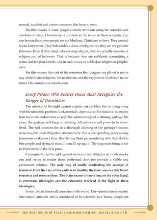 natural, justified and correct concepts that have to exist.
    For this reason, if some people commit terrorism using the concepts and
symbols of Islam, Christianity or Judaism in the name of those religions, you
can be sure that those people are not Muslims, Christians or Jews. They are real
Social Darwinists. They hide under a cloak of religion, but they are not genuine
believers. Even if they claim to be serving religion, they are actually enemies of
religion and of believers. That is because they are ruthlessly committing a
crime that religion forbids, and in such a way as to blacken religion in peoples'
eyes.
    For this reason, the root of the terrorism that plagues our planet is not in
any of the divine religions, but in atheism, and the expression of atheism in our
times: Darwinism and materialism.


    Every Person Who Desires Peace Must Recognise the
    Danger of Darwinism
    The solution in the fight against a particular problem lies in doing away
with the ideas this problem fundamentally depends on. For instance, no matter
how hard one endeavours to keep the surroundings of a stinking garbage bin
clean, the garbage will keep on stinking. All solutions will prove to be short-
lived. The real solution lies in a thorough cleaning of the garbage's source,
removing the trash altogether. Alternatively, this is like spending years raising
poisonous snakes on a farm, then letting them go, wondering why they start to
bite people and trying to round them all up again. The important thing is not
to breed them in the first place.
    Consequently, in the fight against terrorism, searching for terrorists one by
one and trying to render them ineffectual does not provide a viable and
permanent solution. The only way of totally eradicating the scourge of
terrorism from the face of the earth is to identify the basic sources that breed
terrorists and remove them. The main source of terrorism, on the other hand,
is erroneous ideologies and the education received in the light of these
ideologies.
    In our day, in almost all countries of the world, Darwinism is incorporated
into school curricula and is considered to be scientific fact. Young people are



  T H E R E A L R O O T S O F T E R R O R I S M : D A R W I N I S M A N D M A T E R I A L I S M ● 145
 