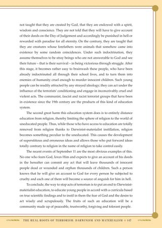 not taught that they are created by God, that they are endowed with a spirit,
wisdom and conscience. They are not told that they will have to give account
of their deeds on the Day of Judgement and accordingly be punished in hell or
rewarded with paradise for all eternity. On the contrary, they are taught that
they are creatures whose forefathers were animals that somehow came into
existence by some random coincidences. Under such indoctrination, they
assume themselves to be stray beings who are not answerable to God and see
their future – that is their survival – in being victorious through struggle. After
this stage, it becomes rather easy to brainwash these people, who have been
already indoctrinated all through their school lives, and to turn them into
enemies of humanity cruel enough to murder innocent children. Such young
people can be readily attracted by any strayed ideology; they can act under the
influence of the terrorists' conditioning and engage in inconceivably cruel and
violent acts. The communist, fascist and racist terrorist groups that have been
in existence since the 19th century are the products of this kind of education
system.
    The second great harm this education system does is to entirely distance
education from religion, thereby limiting the sphere of religion to the world of
uneducated people. Thus, while those who have access to education are totally
removed from religion thanks to Darwinist-materialist instillation, religion
becomes something peculiar to the uneducated. This causes the development
of superstitious and erroneous ideas and allows those who put forward ideas
totally contrary to religion in the name of religion to take control easily.
    The recent events of September 11 are the most obvious examples of this.
No one who fears God, loves Him and expects to give an account of his deeds
in the hereafter can commit any act that will leave thousands of innocent
people dead or wounded and orphan thousands of children. Such a person
knows that he will give an account to God for every person he subjected to
cruelty and each one of them will become a source of anguish for him in hell.
    To conclude, the way to stop acts of terrorism is to put an end to Darwinist-
materialist education, to educate young people in accord with a curricula based
on true scientific findings and to instil in them the fear of God and the desire to
act wisely and scrupulously. The fruits of such an education will be a
community made up of peaceable, trustworthy, forgiving and tolerant people.



  T H E R E A L R O O T S O F T E R R O R I S M : D A R W I N I S M A N D M A T E R I A L I S M ● 147
 