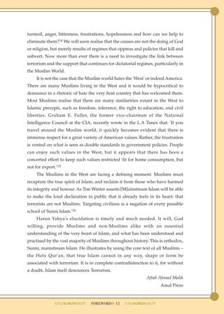 turmoil, anger, bitterness, frustrations, hopelessness and how can we help to
eliminate them?14 We will soon realise that the causes are not the doing of God
or religion, but merely results of regimes that oppress and policies that kill and
subvert. Now more than ever there is a need to investigate the link between
terrorism and the support that continues for dictatorial regimes, particularly in
the Muslim World.
    It is not the case that the Muslim world hates the 'West' or indeed America.
There are many Muslims living in the West and it would be hypocritical to
denounce in a rhetoric of hate the very host country that has welcomed them.
Most Muslims realise that there are many similarities extant in the West to
Islamic precepts, such as freedom, tolerance, the right to education, and civil
liberties. Graham E. Fuller, the former vice-chairman of the National
Intelligence Council at the CIA, recently wrote in the L.A Times that: 'If you
travel around the Muslim world, it quickly becomes evident that there is
immense respect for a great variety of American values.'Rather, the frustration
is vented on what is seen as double standards in government policies. People
can enjoy such values in the West, but it appears that there has been a
concerted effort to keep such values restricted 'fit for home consumption, but
not for export.’15
    The Muslims in the West are facing a defining moment. Muslims must
recapture the true spirit of Islam, and reclaim it from those who have harmed
its integrity and honour. As Tim Winter asserts'[M]ainstream Islam will be able
to make the loud declaration in public that it already feels in its heart: that
terrorists are not Muslims. Targeting civilians is a negation of every possible
school of Sunni Islam.'16
    Harun Yahya's elucidation is timely and much needed. It will, God
willing, provide Muslims and non-Muslims alike with an essential
understanding of the very heart of Islam, and what has been understood and
practised by the vast majority of Muslims throughout history. This is orthodox,
Sunni, mainstream Islam. He illustrates by using the core text of all Muslims –
the Holy Qur'an, that true Islam cannot in any way, shape or form be
associated with terrorism. It is in complete contradistinction to it, for without
a doubt, Islam itself denounces Terrorism.
                                                              Aftab Ahmad Malik
                                                                      Amal Press



                                 FOREWORD● 13
 