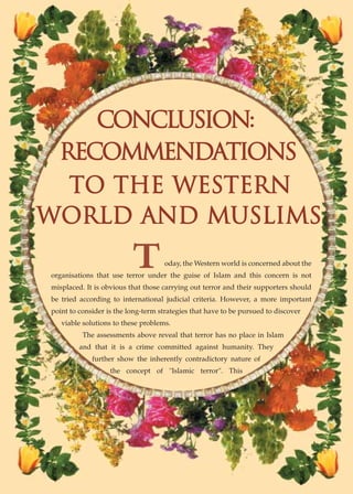 conclus›on:
 recommendat›ons
  to the western
world and musl›ms
                          T         oday, the Western world is concerned about the
organisations that use terror under the guise of Islam and this concern is not
misplaced. It is obvious that those carrying out terror and their supporters should
be tried according to international judicial criteria. However, a more important
point to consider is the long-term strategies that have to be pursued to discover
   viable solutions to these problems.
          The assessments above reveal that terror has no place in Islam
         and that it is a crime committed against humanity. They
             further show the inherently contradictory nature of
                   the concept of "Islamic terror". This
 