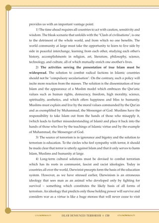 provides us with an important vantage point:
    1) The time ahead requires all countries to act with caution, sensitivity and
wisdom. The bleak scenario that unfolds with the "Clash of civilisations", is one
to the detriment of the whole world, and from which no one benefits. The
world community at large must take the opportunity to learn to live side by
side in peaceful interchange, learning from each other, studying each other's
history, accomplishments in religion, art, literature, philosophy, science,
technology, and culture, all of which mutually enrich one another's lives.
    2) The activities serving the presentation of true Islam must be
widespread. The solution to combat radical factions in Islamic countries
should not be "compulsory secularisation". On the contrary, such a policy will
incite more reaction from the masses. The solution is the dissemination of true
Islam and the appearance of a Muslim model which embraces the Qur'anic
values such as human rights, democracy, freedom, high morality, science,
spirituality, aesthetics, and which offers happiness and bliss to humanity.
Muslims must explain and live by the moral values commanded by the Qur'an
and as exemplified by Muhammad, the Messenger of God. Muslims have the
responsibility to take Islam out from the hands of those who misapply it,
(which leads to further misunderstanding of Islam) and place it back into the
hands of those who live by the teachings of Islamic virtue and by the example
of Muhammad, the Messenger of God.
    3) The source of terrorism is in ignorance and bigotry and the solution to
terrorism is education. To the circles who feel sympathy with terror, it should
be made clear that terror is utterly against Islam and that it only serves to harm
Islam, Muslims and humanity at large.
    4) Long-term cultural solutions must be devised to combat terrorism
which has its roots in communist, fascist and racist ideologies. Today in
countries all over the world, Darwinist precepts form the basis of the education
system. However, as we have stressed earlier, Darwinism is an erroneous
ideology that sees man as an animal who developed only by fighting for
survival – something which constitutes the likely basis of all forms of
terrorism. An ideology that predicts only those holding power will survive and
considers war as a virtue is like a huge morass that will never cease to visit




                        ISLAM DENOUNCES TERRORISM ● 150
 
