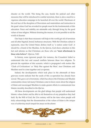 disaster on the world. This being the case, beside the judicial and other
measures that will be introduced to combat terrorism, there is also a need for a
vigorous education campaign to be launched all over the world. Disclosure of
the real face of the deception of Darwinism and materialism and instruction in
the good values God has revealed for people must be the fundamentals of this
education. Peace and stability are attainable only through living by the good
values of true religion. Without draining the morass, it is not possible to rid the
world of disaster.
    Our hope is that these measures will help to the world get rid of terrorism
and all other bigoted, brutal, barbarous structures. With the Christian culture it
represents, since the United States defines itself as "a nation under God", it
should be a friend of the Muslims. In the Qur'an, God draws attention to this
fact and informs us that Christians are those who are "most affectionate to
those who believe". (Qur'an, 5:82)
    In history, some ignorant people (for instance, the Crusaders) failed to
understand this fact and caused conflicts between these two religions. To
prevent the repetition of this scenario, which is propagated with mottos like
"Clash of Civilizations" or "Holy War against the West", true Christians and
Muslims need to come together and co-operate.
    Indeed, the developments which took place in the aftermath of these
grievous events indicate that the seeds of this co-operation has already been
sowed. This grave act of terrorism, which has drawn the Christian and Muslim
communities closer, led many Christians come to know more about the religion
of Islam and encouraged Muslims to make greater efforts to communicate true
Islamic morality described in the Qur'an.
    All these developments are the glad tidings that people will understand
Islamic values better and be able to rid themselves of any prejudices they had
held. By the Will of God, the 21st century will be the time when people will
truly acknowledge that the dissemination of the values of Islam is the unique
way of achieving much longed-for peace on the planet.




                               C O N C L U S I O N ● 151
 