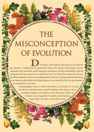 THE
     MISCONCEPTION
      OF EVOLUTION
                         D          arwinism, which seeks to deny the fact of creation in
the universe, is nothing but an unscientific fallacy. This theory, which argues that life
originated from inanimate matter through coincidences, has been demolished with the
recognition that the universe was created by God. It is God Who created the universe
and Who designed it down to its smallest detail. Therefore, it is impossible for the theory
 of evolution, which holds that living beings are not created by God, but are products
   of coincidences, to be true.
          Unsurprisingly, when we look at the theory of evolution, we see that
          this theory is denounced by scientific findings. The design in life is
              extremely complex and striking. In the inanimate world, for
                  instance, we can explore how sensitive are the balances
                       which atoms rest upon, and further, in the
 