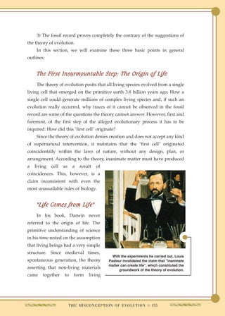 3) The fossil record proves completely the contrary of the suggestions of
the theory of evolution.
     In this section, we will examine these three basic points in general
outlines:


     The First Insurmountable Step: The Origin of Life
     The theory of evolution posits that all living species evolved from a single
living cell that emerged on the primitive earth 3.8 billion years ago. How a
single cell could generate millions of complex living species and, if such an
evolution really occurred, why traces of it cannot be observed in the fossil
record are some of the questions the theory cannot answer. However, first and
foremost, of the first step of the alleged evolutionary process it has to be
inquired: How did this "first cell" originate?
     Since the theory of evolution denies creation and does not accept any kind
of supernatural intervention, it maintains that the "first cell" originated
coincidentally within the laws of nature, without any design, plan, or
arrangement. According to the theory, inanimate matter must have produced
a   living   cell   as     a    result     of
coincidences. This, however, is a
claim inconsistent with even the
most unassailable rules of biology.


     "Life Comes from Life"
     In his book, Darwin never
referred to the origin of life. The
primitive understanding of science
in his time rested on the assumption
that living beings had a very simple
structure. Since medieval times,
                                                     With the experiments he carried out, Louis
spontaneous generation, the theory                 Pasteur invalidated the claim that "inanimate
                                                   matter can create life", which constituted the
asserting that non-living materials                      groundwork of the theory of evolution.
came    together    to      form      living




                         T H E M I S C O N C E P T I O N O F E V O L U T I O N q 155
 