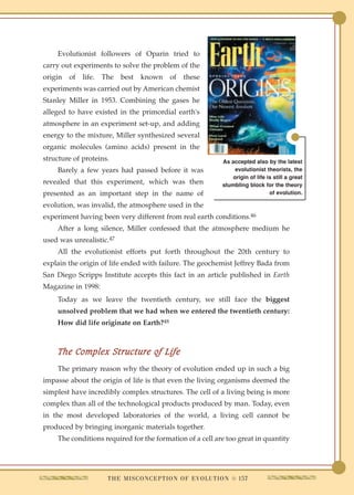 Evolutionist followers of Oparin tried to
carry out experiments to solve the problem of the
origin   of   life.   The   best    known        of   these
experiments was carried out by American chemist
Stanley Miller in 1953. Combining the gases he
alleged to have existed in the primordial earth's
atmosphere in an experiment set-up, and adding
energy to the mixture, Miller synthesized several
organic molecules (amino acids) present in the
structure of proteins.                                                 As accepted also by the latest
    Barely a few years had passed before it was                             evolutionist theorists, the
                                                                           origin of life is still a great
revealed that this experiment, which was then                          stumbling block for the theory
presented as an important step in the name of                                              of evolution.

evolution, was invalid, the atmosphere used in the
experiment having been very different from real earth conditions.46
    After a long silence, Miller confessed that the atmosphere medium he
used was unrealistic.47
    All the evolutionist efforts put forth throughout the 20th century to
explain the origin of life ended with failure. The geochemist Jeffrey Bada from
San Diego Scripps Institute accepts this fact in an article published in Earth
Magazine in 1998:
    Today as we leave the twentieth century, we still face the biggest
    unsolved problem that we had when we entered the twentieth century:
    How did life originate on Earth?48



    The Complex Structure of Life
    The primary reason why the theory of evolution ended up in such a big
impasse about the origin of life is that even the living organisms deemed the
simplest have incredibly complex structures. The cell of a living being is more
complex than all of the technological products produced by man. Today, even
in the most developed laboratories of the world, a living cell cannot be
produced by bringing inorganic materials together.
    The conditions required for the formation of a cell are too great in quantity




                       T H E M I S C O N C E P T I O N O F E V O L U T I O N q 157
 