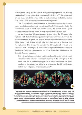 to be explained away by coincidences. The probability of proteins, the building
  blocks of cell, being synthesized coincidentally, is 1 in 10950 for an average
  protein made up of 500 amino acids. In mathematics, a probability smaller
  than 1 over 1050 is practically considered to be impossible.
        The DNA molecule, which is located in the nucleus of the cell and which
  stores genetic information, is an incredible databank. It is calculated that if the
  information coded in DNA were written down, this would make a giant
  library consisting of 900 volumes of encyclopaedias of 500 pages each.
        A very interesting dilemma emerges at this point: the DNA can only
  replicate with the help of some specialized proteins (enzymes). However, the
  synthesis of these enzymes can only be realized by the information coded in
  DNA. As they both depend on each other, they have to exist at the same time
  for replication. This brings the scenario that life originated by itself to a
  deadlock. Prof. Leslie Orgel, an evolutionist of repute from the University of
  San Diego, California, confesses this fact in the September 1994 issue of the
  Scientific American magazine:
        It is extremely improbable that proteins and nucleic acids, both of which
        are structurally complex, arose spontaneously in the same place at the
        same time. Yet it also seems impossible to have one without the other.
        And so, at first glance, one might have to conclude that life could never,
        in fact, have originated by chemical means.49




   One of the facts nullifying the theory of evolution is the incredibly complex structure of life. The
   DNA molecule located in the nucleus of cells of living beings is an example of this. The DNA is a
sort of databank formed of the arrangement of four different molecules in different sequences. This
 databank contains the codes of all the physical traits of that living being. When the human DNA is
put into writing, it is calculated that this would result in an encyclopaedia made up of 900 volumes.
    Unquestionably, such extraordinary information definitively refutes the concept of coincidence.




                               ISLAM DENOUNCES TERRORISM q 158
 