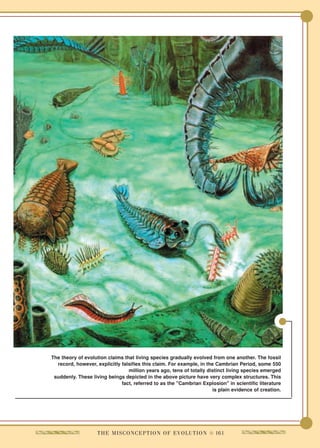 The theory of evolution claims that living species gradually evolved from one another. The fossil
  record, however, explicitly falsifies this claim. For example, in the Cambrian Period, some 550
                                 million years ago, tens of totally distinct living species emerged
 suddenly. These living beings depicted in the above picture have very complex structures. This
                              fact, referred to as the "Cambrian Explosion" in scientific literature
                                                                      is plain evidence of creation.




                    T H E M I S C O N C E P T I O N O F E V O L U T I O N q 161
 