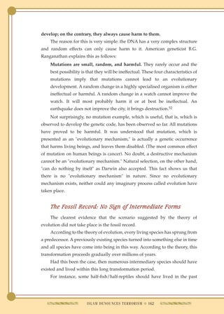 develop; on the contrary, they always cause harm to them.
    The reason for this is very simple: the DNA has a very complex structure
and random effects can only cause harm to it. American geneticist B.G.
Ranganathan explains this as follows:
    Mutations are small, random, and harmful. They rarely occur and the
    best possibility is that they will be ineffectual. These four characteristics of
    mutations imply that mutations cannot lead to an evolutionary
    development. A random change in a highly specialised organism is either
    ineffectual or harmful. A random change in a watch cannot improve the
    watch. It will most probably harm it or at best be ineffectual. An
    earthquake does not improve the city, it brings destruction.52
    Not surprisingly, no mutation example, which is useful, that is, which is
observed to develop the genetic code, has been observed so far. All mutations
have proved to be harmful. It was understood that mutation, which is
presented as an "evolutionary mechanism," is actually a genetic occurrence
that harms living beings, and leaves them disabled. (The most common effect
of mutation on human beings is cancer). No doubt, a destructive mechanism
cannot be an "evolutionary mechanism." Natural selection, on the other hand,
"can do nothing by itself" as Darwin also accepted. This fact shows us that
there is no "evolutionary mechanism" in nature. Since no evolutionary
mechanism exists, neither could any imaginary process called evolution have
taken place.


    The Fossil Record: No Sign of Intermediate Forms
    The clearest evidence that the scenario suggested by the theory of
evolution did not take place is the fossil record.
    According to the theory of evolution, every living species has sprung from
a predecessor. A previously existing species turned into something else in time
and all species have come into being in this way. According to the theory, this
transformation proceeds gradually over millions of years.
    Had this been the case, then numerous intermediary species should have
existed and lived within this long transformation period.
    For instance, some half-fish/half-reptiles should have lived in the past




                        ISLAM DENOUNCES TERRORISM q 162
 