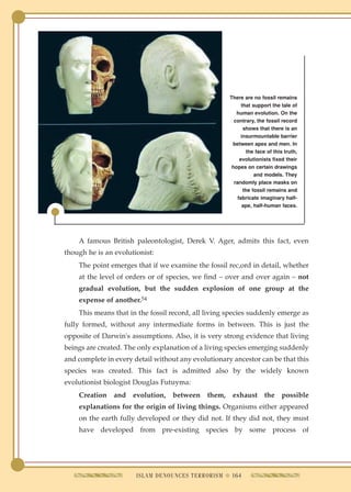 There are no fossil remains
                                                            that support the tale of
                                                         human evolution. On the
                                                        contrary, the fossil record
                                                             shows that there is an
                                                            insurmountable barrier
                                                       between apes and men. In
                                                               the face of this truth,
                                                           evolutionists fixed their
                                                       hopes on certain drawings
                                                                  and models. They
                                                        randomly place masks on
                                                             the fossil remains and
                                                          fabricate imaginary half-
                                                            ape, half-human faces.




    A famous British paleontologist, Derek V. Ager, admits this fact, even
though he is an evolutionist:
    The point emerges that if we examine the fossil rec,ord in detail, whether
    at the level of orders or of species, we find – over and over again – not
    gradual evolution, but the sudden explosion of one group at the
    expense of another.54
    This means that in the fossil record, all living species suddenly emerge as
fully formed, without any intermediate forms in between. This is just the
opposite of Darwin's assumptions. Also, it is very strong evidence that living
beings are created. The only explanation of a living species emerging suddenly
and complete in every detail without any evolutionary ancestor can be that this
species was created. This fact is admitted also by the widely known
evolutionist biologist Douglas Futuyma:
    Creation    and   evolution,   between    them,    exhaust        the     possible
    explanations for the origin of living things. Organisms either appeared
    on the earth fully developed or they did not. If they did not, they must
    have developed from pre-existing species by some process of




                       ISLAM DENOUNCES TERRORISM q 164
 