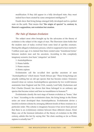 modification. If they did appear in a fully developed state, they must
     indeed have been created by some omnipotent intelligence.55
     Fossils show that living beings emerged fully developed and in a perfect
state on the earth. That means that "the origin of species" is, contrary to
Darwin's supposition, not evolution but creation.


     The Tale of Human Evolution
     The subject most often brought up by the advocates of the theory of
evolution is the subject of the origin of man. The Darwinist claim holds that
the modern men of today evolved from some kind of ape-like creatures.
During this alleged evolutionary process, which is supposed to have started 4-
5 million years ago, it is claimed that there existed some "transitional forms"
between modern man and his ancestors. According to this completely
imaginary scenario, four basic "categories" are listed:
     1. Australopithecus
     2. Homo habilis
     3. Homo erectus
     4. Homo sapiens
     Evolutionists call the so-called first ape-like ancestors of men
"Australopithecus" which means "South African ape." These living beings are
actually nothing but an old ape species that has become extinct. Extensive
research done on various Australopithecus specimens by two world famous
anatomists from England and the USA, namely, Lord Solly Zuckerman and
Prof. Charles Oxnard, has shown that these belonged to an ordinary ape
species that became extinct and bore no resemblance to humans.56
     Evolutionists classify the next stage of human evolution as "homo," that
is "man." According to the evolutionist claim, the living beings in the Homo
series are more developed than Australopithecus. Evolutionists devise a
fanciful evolution scheme by arranging different fossils of these creatures in a
particular order. This scheme is imaginary because it has never been proved
that there is an evolutionary relation between these different classes. Ernst
Mayr, one of the foremost defenders of the theory of evolution in the 20th
century, admits this fact by saying that "the chain reaching as far as Homo
sapiens is actually lost."57



                      T H E M I S C O N C E P T I O N O F E V O L U T I O N q 165
 