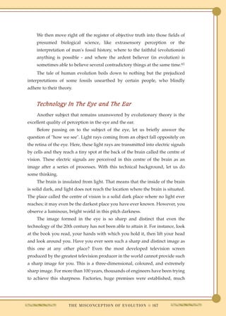 We then move right off the register of objective truth into those fields of
    presumed biological science, like extrasensory perception or the
    interpretation of man's fossil history, where to the faithful (evolutionist)
    anything is possible - and where the ardent believer (in evolution) is
    sometimes able to believe several contradictory things at the same time.61
    The tale of human evolution boils down to nothing but the prejudiced
interpretations of some fossils unearthed by certain people, who blindly
adhere to their theory.


    Technology In The Eye and The Ear
    Another subject that remains unanswered by evolutionary theory is the
excellent quality of perception in the eye and the ear.
    Before passing on to the subject of the eye, let us briefly answer the
question of "how we see". Light rays coming from an object fall oppositely on
the retina of the eye. Here, these light rays are transmitted into electric signals
by cells and they reach a tiny spot at the back of the brain called the centre of
vision. These electric signals are perceived in this centre of the brain as an
image after a series of processes. With this technical background, let us do
some thinking.
    The brain is insulated from light. That means that the inside of the brain
is solid dark, and light does not reach the location where the brain is situated.
The place called the centre of vision is a solid dark place where no light ever
reaches; it may even be the darkest place you have ever known. However, you
observe a luminous, bright world in this pitch darkness.
    The image formed in the eye is so sharp and distinct that even the
technology of the 20th century has not been able to attain it. For instance, look
at the book you read, your hands with which you hold it, then lift your head
and look around you. Have you ever seen such a sharp and distinct image as
this one at any other place? Even the most developed television screen
produced by the greatest television producer in the world cannot provide such
a sharp image for you. This is a three-dimensional, coloured, and extremely
sharp image. For more than 100 years, thousands of engineers have been trying
to achieve this sharpness. Factories, huge premises were established, much




                     T H E M I S C O N C E P T I O N O F E V O L U T I O N q 167
 