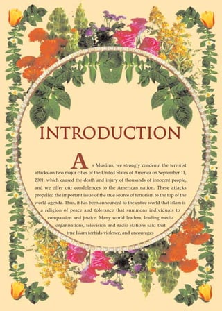 INTRODUCTION
                  A          s Muslims, we strongly condemn the terrorist
attacks on two major cities of the United States of America on September 11,
2001, which caused the death and injury of thousands of innocent people,
and we offer our condolences to the American nation. These attacks
propelled the important issue of the true source of terrorism to the top of the
world agenda. Thus, it has been announced to the entire world that Islam is
   a religion of peace and tolerance that summons individuals to
      compassion and justice. Many world leaders, leading media
          organisations, television and radio stations said that
                true Islam forbids violence, and encourages
 