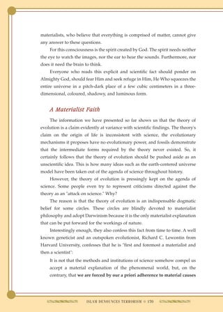 materialists, who believe that everything is comprised of matter, cannot give
any answer to these questions.
     For this consciousness is the spirit created by God. The spirit needs neither
the eye to watch the images, nor the ear to hear the sounds. Furthermore, nor
does it need the brain to think.
     Everyone who reads this explicit and scientific fact should ponder on
Almighty God, should fear Him and seek refuge in Him, He Who squeezes the
entire universe in a pitch-dark place of a few cubic centimeters in a three-
dimensional, coloured, shadowy, and luminous form.


     A Materialist Faith
     The information we have presented so far shows us that the theory of
evolution is a claim evidently at variance with scientific findings. The theory's
claim on the origin of life is inconsistent with science, the evolutionary
mechanisms it proposes have no evolutionary power, and fossils demonstrate
that the intermediate forms required by the theory never existed. So, it
certainly follows that the theory of evolution should be pushed aside as an
unscientific idea. This is how many ideas such as the earth-centered universe
model have been taken out of the agenda of science throughout history.
     However, the theory of evolution is pressingly kept on the agenda of
science. Some people even try to represent criticisms directed against the
theory as an "attack on science." Why?
     The reason is that the theory of evolution is an indispensable dogmatic
belief for some circles. These circles are blindly devoted to materialist
philosophy and adopt Darwinism because it is the only materialist explanation
that can be put forward for the workings of nature.
     Interestingly enough, they also confess this fact from time to time. A well
known geneticist and an outspoken evolutionist, Richard C. Lewontin from
Harvard University, confesses that he is "first and foremost a materialist and
then a scientist":
     It is not that the methods and institutions of science somehow compel us
     accept a material explanation of the phenomenal world, but, on the
     contrary, that we are forced by our a priori adherence to material causes




                        ISLAM DENOUNCES TERRORISM q 170
 