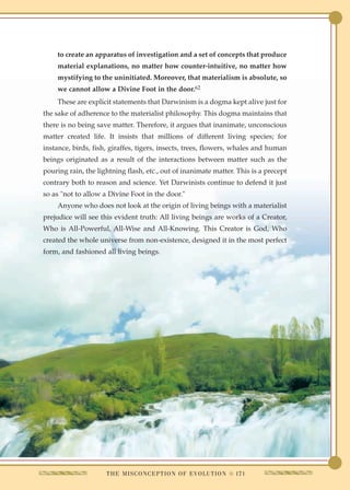 to create an apparatus of investigation and a set of concepts that produce
    material explanations, no matter how counter-intuitive, no matter how
    mystifying to the uninitiated. Moreover, that materialism is absolute, so
    we cannot allow a Divine Foot in the door.62
    These are explicit statements that Darwinism is a dogma kept alive just for
the sake of adherence to the materialist philosophy. This dogma maintains that
there is no being save matter. Therefore, it argues that inanimate, unconscious
matter created life. It insists that millions of different living species; for
instance, birds, fish, giraffes, tigers, insects, trees, flowers, whales and human
beings originated as a result of the interactions between matter such as the
pouring rain, the lightning flash, etc., out of inanimate matter. This is a precept
contrary both to reason and science. Yet Darwinists continue to defend it just
so as "not to allow a Divine Foot in the door."
    Anyone who does not look at the origin of living beings with a materialist
prejudice will see this evident truth: All living beings are works of a Creator,
Who is All-Powerful, All-Wise and All-Knowing. This Creator is God, Who
created the whole universe from non-existence, designed it in the most perfect
form, and fashioned all living beings.




                     T H E M I S C O N C E P T I O N O F E V O L U T I O N q 171
 