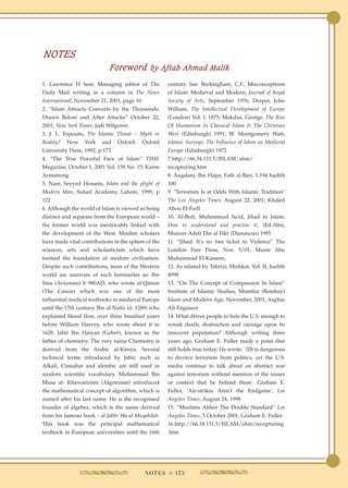 NOTES
                            Foreword by Aftab Ahmad Malik
1. Lawrence H Sear, Managing editor of The           century. See: Beckingham, C.F., Misconceptions
Daily Mail writing in a column in The News           of Islam: Medieval and Modern, Journal of Royal
International, November 21, 2001, page 10            Society of Arts, September 1976; Draper, John
2. “Islam Attracts Converts by the Thousands,        William, The Intellectual Development of Europe
Drawn Before and After Attacks” October 22,          (London) Vol. I, 1875; Makdisi, George, The Rise
2001, New York Times; Jodi Wilgoren                  Of Humanism In Classical Islam & The Christian
3. J. L. Esposito, The Islamic Threat – Myth or      West (Edinburgh) 1991; W. Montgomery Watt,
Reality?   New    York   and    Oxford:     Oxford   Islamic Surveys; The Influence of Islam on Medieval
University Press, 1992, p.173                        Europe (Edinburgh) 1972
4. “The True Peaceful Face of Islam” TIME            7.http://66.34.131.5/ISLAM/ahm/
Magazine, October 1, 2001 Vol. 158 No. 15; Karen     recapturing.htm
Armstrong                                            8. Asqalani, Ibn Hajar, Fath al-Bari, 1.194 hadith
5. Nasr, Seyyed Hossein, Islam and the plight of     100
Modern Man, Suhail Academy, Lahore, 1999, p          9. "Terrorism Is at Odds With Islamic Tradition"
122                                                  The Los Angeles Times; August 22, 2001; Khaled
6. Although the world of Islam is viewed as being    Abou El-Fadl
distinct and separate from the European world –      10. Al-Buti, Muhammad Sa'id, Jihad in Islam:
the former world was inextricably linked with        How to understand and practise it, (Ed.Absi,
the development of the West. Muslim scholars         Munzer Adel) Dar al Fikr (Damascus) 1995
have made vital contributions in the sphere of the   11. “Jihad: It's no free ticket to Violence” The
sciences, arts and scholasticism which have          London Free Press, Nov. 5/01; Munir Abu
formed the foundation of modern civilisation.        Muhammad El-Kassem,
Despite such contributions, most of the Western      12. As related by Tabrizi, Mishkat, Vol. II, hadith
world are unaware of such luminaries as: Ibn         4998
Sina (Avicenna) b 980AD, who wrote al-Qanun          13. “On The Concept of Compassion In Islam”
(The Canon) which was one of the most                Institute of Islamic Studies, Mumbai (Bombay)
influential medical textbooks in medieval Europe     Islam and Modern Age, November, 2001, Asghar
until the 17th century. Ibn al-Nafis (d. 1289) who   Ali Engineer
explained blood flow, over three hundred years       14. What drives people to hate the U.S. enough to
before William Harvey, who wrote about it in         wreak death, destruction and carnage upon its
1628. Jabir Ibn Haiyan (Geber), known as the         innocent population? Although writing three
father of chemistry. The very name Chemistry is      years ago, Graham E. Fuller made a point that
derived from the Arabic al-Kimya. Several            still holds true today. He wrote: ' [I]t is dangerous
technical terms introduced by Jabir, such as         to divorce terrorism from politics, yet the U.S.
Alkali, Cinnabar and alembic are still used in       media continue to talk about an abstract war
modern scientific vocabulary. Muhammad Bin           against terrorism without mention of the issues
Musa al- Khawarizimi (Algorizam) introduced          or context that lie behind them'. Graham E.
the mathematical concept of algorithm, which is      Fuller, 'Air-strikes Aren't the Endgame', Los
named after his last name. He is the recognised      Angeles Times, August 24, 1998
founder of algebra, which is the name derived        15. “Muslims Abhor The Double Standard” Los
from his famous book – al-Jabbr Wa-al Muqabilah.     Angeles Times, 5 October 2001; Graham E. Fuller
This book was the principal mathematical             16.http://66.34.131.5/ISLAM/ahm/recapturing
textbook in European universities until the 16th     .htm




                                            N O T E S q 173
 