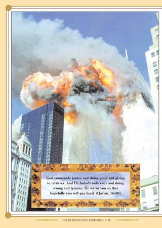 God commands justice and doing good and giving
to relatives. And He forbids indecency and doing
    wrong and tyranny. He warns you so that
  hopefully you will pay heed. (Qur'an, 16:90)




          ISLAM DENOUNCES TERRORISM ● 16
 
