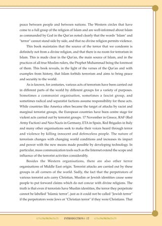 peace between people and between nations. The Western circles that have
come to a full grasp of the religion of Islam and are well-informed about Islam
as commanded by God in the Qur'an noted clearly that the words "Islam" and
"terror" cannot stand side by side, and that no divine religion permits violence.
     This book maintains that the source of the terror that we condemn is
definitely not from a divine religion, and that there is no room for terrorism in
Islam. This is made clear in the Qur'an, the main source of Islam, and in the
practices of all true Muslim rulers, the Prophet Muhammad being the foremost
of them. This book reveals, in the light of the verses of the Qur'an and with
examples from history, that Islam forbids terrorism and aims to bring peace
and security to the world.
     As is known, for centuries, various acts of terrorism have been carried out
in different parts of the world by different groups for a variety of purposes.
Sometimes a communist organisation, sometimes a fascist group, and
sometimes radical and separatist factions assume responsibility for these acts.
While countries like America often became the target of attacks by racist and
marginal terrorist groups, the European countries have been centre stage for
violent acts carried out by terrorist groups. 17 November in Greece, RAF (Red
Army Faction) and Neo-Nazis in Germany, ETA in Spain, Red Brigades in Italy
and many other organisations seek to make their voices heard through terror
and violence by killing innocent and defenceless people. The nature of
terrorism changes with changing world conditions and increases its impact
and power with the new means made possible by developing technology. In
particular, mass communication tools such as the Internet extend the scope and
influence of the terrorist activities considerably.
     Besides the Western organisations, there are also other terror
organisations of Middle East origin. Terrorist attacks are carried out by these
groups in all corners of the world. Sadly, the fact that the perpetrators of
various terrorist acts carry Christian, Muslim or Jewish identities cause some
people to put forward claims which do not concur with divine religions. The
truth is that even if terrorists have Muslim identities, the terror they perpetrate
cannot be labelled "Islamic terror", just as it could not be called "Jewish terror"
if the perpetrators were Jews or "Christian terror" if they were Christians. That




                                 INTRODUCTION● 17
 