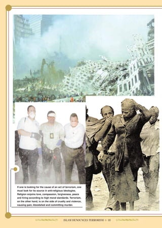 If one is looking for the cause of an act of terrorism, one
must look for its source in anti-religious ideologies.
Religion enjoins love, compassion, forgiveness, peace
and living according to high moral standards. Terrorism,
on the other hand, is on the side of cruelty and violence,
causing pain, bloodshed and committing murder.




                                          ISLAM DENOUNCES TERRORISM ● 18
 
