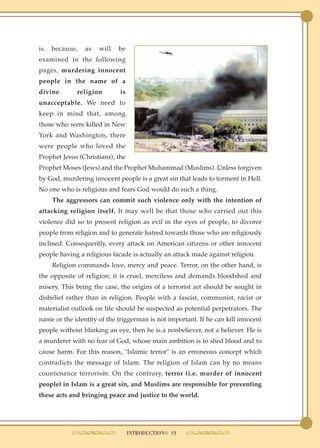 is   because,   as   will   be
examined in the following
pages, murdering innocent
people in the name of a
divine       religion        is
unacceptable. We need to
keep in mind that, among
those who were killed in New
York and Washington, there
were people who loved the
Prophet Jesus (Christians), the
Prophet Moses (Jews) and the Prophet Muhammad (Muslims). Unless forgiven
by God, murdering innocent people is a great sin that leads to torment in Hell.
No one who is religious and fears God would do such a thing.
     The aggressors can commit such violence only with the intention of
attacking religion itself. It may well be that those who carried out this
violence did so to present religion as evil in the eyes of people, to divorce
people from religion and to generate hatred towards those who are religiously
inclined. Consequently, every attack on American citizens or other innocent
people having a religious facade is actually an attack made against religion.
     Religion commands love, mercy and peace. Terror, on the other hand, is
the opposite of religion; it is cruel, merciless and demands bloodshed and
misery. This being the case, the origins of a terrorist act should be sought in
disbelief rather than in religion. People with a fascist, communist, racist or
materialist outlook on life should be suspected as potential perpetrators. The
name or the identity of the triggerman is not important. If he can kill innocent
people without blinking an eye, then he is a nonbeliever, not a believer. He is
a murderer with no fear of God, whose main ambition is to shed blood and to
cause harm. For this reason, "Islamic terror" is an erroneous concept which
contradicts the message of Islam. The religion of Islam can by no means
countenance terrorism. On the contrary, terror (i.e. murder of innocent
people) in Islam is a great sin, and Muslims are responsible for preventing
these acts and bringing peace and justice to the world.




                                  INTRODUCTION● 19
 