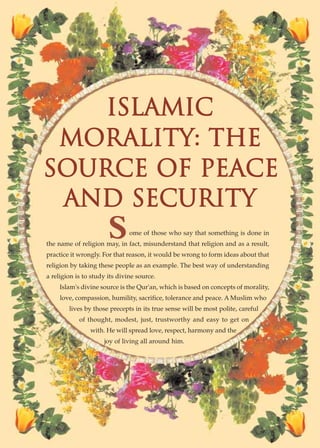 ISLAMIC
 MORALITY: THE
SOURCE OF PEACE
 AND SECURITY
                       S       ome of those who say that something is done in
the name of religion may, in fact, misunderstand that religion and as a result,
practice it wrongly. For that reason, it would be wrong to form ideas about that
religion by taking these people as an example. The best way of understanding
a religion is to study its divine source.
    Islam's divine source is the Qur'an, which is based on concepts of morality,
     love, compassion, humility, sacrifice, tolerance and peace. A Muslim who
        lives by those precepts in its true sense will be most polite, careful
            of thought, modest, just, trustworthy and easy to get on
                with. He will spread love, respect, harmony and the
                     joy of living all around him.




         ISLAMIC MORALITY: THE SOURCE OF PEACE AND SECURITY● 21
 