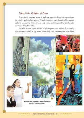 Islam is the Religion of Peace
    Terror, in its broadest sense, is violence committed against non-military
targets for political purposes. To put it another way, targets of terror are
entirely innocent civilians whose only crime, in the eyes of terrorists, is to
represent "the other side".
    For this reason, terror means subjecting innocent people to violence,
which is an act bereft of any moral justification. This, as in the case of murders




           Terrorists aim to create a world of violence,
                     conflict, chaos, and fear.




                          ISLAM DENOUNCES TERRORISM ● 22
 