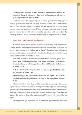 There are only grounds against those who wrong people and act as
    tyrants in the earth without any right to do so. Such people will have a
    painful punishment. (Qur'an, 42:42)
    All these reveal that organising acts of terror against innocent people is
utterly against Islam and it is unlikely that any Muslim could ever commit
such crimes. On the contrary, Muslims are responsible for stopping these
people, removing "mischief on earth" and bringing peace and security to all
people all over the world. Islam cannot be reconciled with terror. Just the
contrary, it should be the solution to and the path to the prevention of terror.


    God has Condemned Wickedness
    God has commanded people to avoid committing evil: oppression,
cruelty, murder and bloodshed are all forbidden. He describes those who fail
to obey this command as "following in Satan's footsteps" and adopting a
posture that is openly revealed to be sinful in the Qur'an. A few of the many
verses on this matter in the Qur'an read:
    But as for those who break God's contract after it has been agreed and
    sever what God has commanded to be joined, and cause corruption in
    the earth, the curse will be upon them. They will have the Evil Abode.
    (Qur'an, 13:25)

    Eat and drink of God's provision and do not go about the earth
    corrupting it. (Qur'an, 2:60)

    Do not corrupt the earth after it has been put right. Call on Him
    fearfully and eagerly. God's mercy is close to the good-doers. (Qur'an,
    7:56)
    Those who think that they will be successful by causing wickedness,
upheaval and oppression, and by killing innocent people are committing a
great error. God has forbidden all acts of wickedness involving terrorism and
violence, condemned those who engage in such acts and said "God does not
uphold the works of those who cause mischief." in one of His verses. (Qur'an,
10:81)
    In the present age, however, acts of terrorism, genocide and massacres




            ISLAMIC MORALITY: THE SOURCE OF PEACE AND SECURITY ● 25
 