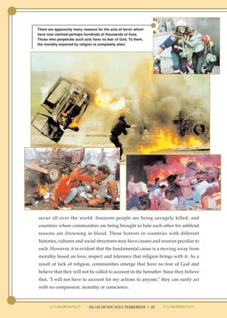 There are apparently many reasons for the acts of terror which
have now claimed perhaps hundreds of thousands of lives.
Those who perpetrate such acts have no fear of God. To them,
the morality enjoined by religion is completely alien.




occur all over the world. Innocent people are being savagely killed, and
countries where communities are being brought to hate each other for artificial
reasons are drowning in blood. These horrors in countries with different
histories, cultures and social structures may have causes and sources peculiar to
each. However, it is evident that the fundamental cause is a moving away from
morality based on love, respect and tolerance that religion brings with it. As a
result of lack of religion, communities emerge that have no fear of God and
believe that they will not be called to account in the hereafter. Since they believe
that, "I will not have to account for my actions to anyone," they can easily act
with no compassion, morality or conscience.



                              ISLAM DENOUNCES TERRORISM ● 26
 