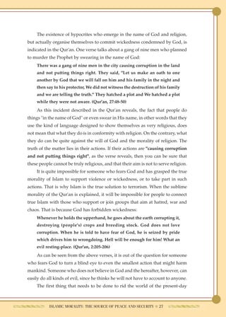 The existence of hypocrites who emerge in the name of God and religion,
but actually organise themselves to commit wickedness condemned by God, is
indicated in the Qur'an. One verse talks about a gang of nine men who planned
to murder the Prophet by swearing in the name of God:
    There was a gang of nine men in the city causing corruption in the land
    and not putting things right. They said, "Let us make an oath to one
    another by God that we will fall on him and his family in the night and
    then say to his protector, We did not witness the destruction of his family
    and we are telling the truth." They hatched a plot and We hatched a plot
    while they were not aware. (Qur'an, 27:48-50)
    As this incident described in the Qur'an reveals, the fact that people do
things "in the name of God" or even swear in His name, in other words that they
use the kind of language designed to show themselves as very religious, does
not mean that what they do is in conformity with religion. On the contrary, what
they do can be quite against the will of God and the morality of religion. The
truth of the matter lies in their actions. If their actions are "causing corruption
and not putting things right", as the verse reveals, then you can be sure that
these people cannot be truly religious, and that their aim is not to serve religion.
    It is quite impossible for someone who fears God and has grasped the true
morality of Islam to support violence or wickedness, or to take part in such
actions. That is why Islam is the true solution to terrorism. When the sublime
morality of the Qur'an is explained, it will be impossible for people to connect
true Islam with those who support or join groups that aim at hatred, war and
chaos. That is because God has forbidden wickedness:
    Whenever he holds the upperhand, he goes about the earth corrupting it,
    destroying (people's) crops and breeding stock. God does not love
    corruption. When he is told to have fear of God, he is seized by pride
    which drives him to wrongdoing. Hell will be enough for him! What an
    evil resting-place. (Qur'an, 2:205-206)
    As can be seen from the above verses, it is out of the question for someone
who fears God to turn a blind eye to even the smallest action that might harm
mankind. Someone who does not believe in God and the hereafter, however, can
easily do all kinds of evil, since he thinks he will not have to account to anyone.
    The first thing that needs to be done to rid the world of the present-day



           ISLAMIC MORALITY: THE SOURCE OF PEACE AND SECURITY ● 27
 
