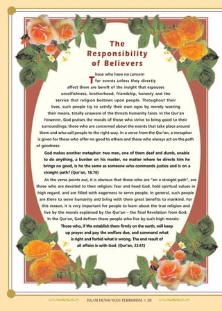 The
                             Responsibility
                              of Believers
                                  hose who have no concern
                              T   for events unless they directly
                  affect them are bereft of the insight that espouses
               unselfishness, brotherhood, friendship, honesty and the
          service that religion bestows upon people. Throughout their
       lives, such people try to satisfy their own egos by merely wasting
     their means, totally unaware of the threats humanity faces. In the Qur'an
    however, God praises the morals of those who strive to bring good to their
  surroundings; those who are concerned about the events that take place around
 them and who call people to the right way. In a verse from the Qur'an, a metaphor
is given for those who offer no good to others and those who always act on the path
of goodness:
    God makes another metaphor: two men, one of them deaf and dumb, unable
   to do anything, a burden on his master, no matter where he directs him he
   brings no good, is he the same as someone who commands justice and is on a
   straight path? (Qur'an, 16:76)
    As the verse points out, it is obvious that those who are "on a straight path", are
those who are devoted to their religion; fear and heed God, hold spiritual values in
high regard, and are filled with eagerness to serve people. In general, such people
 are there to serve humanity and bring with them great benefits to mankind. For
  this reason, it is very important for people to learn about the true religion and
    live by the morals explained by the Qur'an – the final Revelation from God.
     In the Qur'an, God defines those people who live by such high morals:
               Those who, if We establish them firmly on the earth, will keep
                 up prayer and pay the welfare due, and command what
                    is right and forbid what is wrong. The end result of
                       all affairs is with God. (Qur'an, 22:41)




                             ISLAM DENOUNCES TERRORISM ● 28
 