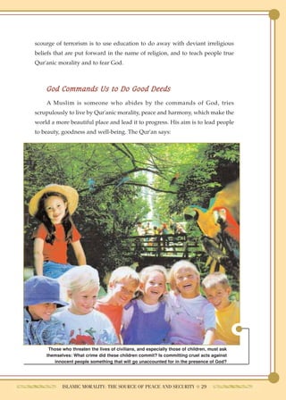 scourge of terrorism is to use education to do away with deviant irreligious
beliefs that are put forward in the name of religion, and to teach people true
Qur'anic morality and to fear God.



    God Commands Us to Do Good Deeds
    A Muslim is someone who abides by the commands of God, tries
scrupulously to live by Qur'anic morality, peace and harmony, which make the
world a more beautiful place and lead it to progress. His aim is to lead people
to beauty, goodness and well-being. The Qur'an says:




     Those who threaten the lives of civilians, and especially those of children, must ask
    themselves: What crime did these children commit? Is committing cruel acts against
       innocent people something that will go unaccounted for in the presence of God?




           ISLAMIC MORALITY: THE SOURCE OF PEACE AND SECURITY ● 29
 