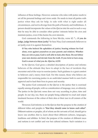 influence of those feelings. However, someone who rules with justice needs to
set all his personal feelings and views aside. He needs to treat all parties with
justice when they ask for help, to side with what is right under all
circumstances, and not to diverge from the path of honesty and truthfulness. A
person should incorporate the values of the Qur'an into his soul in such a way
that he may be able to consider other parties' interests before his own and
maintain justice, even if this harms his own interests.
    God commands the following in Sura Ma'ida, verse 42: "... if you do
judge, judge between them justly." In Sura Nisa, God commands believers to
act justly even it is against themselves:
    O You who believe! Be upholders of justice, bearing witness for God
    alone, even against yourselves or your parents and relatives. Whether
    they are rich or poor, God is well able to look after them. Do not follow
    your own desires and deviate from the truth. If you twist or turn away,
    God is aware of what you do. (Qur'an, 4:135)
    In the Qur'an, God gives a detailed description of justice and informs
believers of the attitude they have to adopt in the face of incidents they
encounter and of the ways to exercise justice. Such guidance is a great comfort
to believers and a mercy from God. For this reason, those who believe are
responsible for exercising justice in an undivided manner both to earn God's
approval and to lead their lives in peace and security.
    The justice God commands in the Qur'an is the justice that is exercised
equally among all people, with no consideration of language, race, or ethnicity.
The justice in the Qur'anic sense does not vary according to place, time and
people. In our day, too, there are people being subjected to cruel and unjust
treatment because of the colour of their skin or their race in all corners of the
world.
    However, God informs us in the Qur'an that the purpose in the creation of
different tribes and peoples is "that they should come to know each other".
Different nations or peoples, all of whom are the servants of God, should get to
know one another, that is, learn about their different cultures, languages,
traditions and abilities. In brief, the purpose of the creation of different races
and nations is not conflict and war but cultural richness. Such variation is a




                        ISLAM DENOUNCES TERRORISM ● 32
 