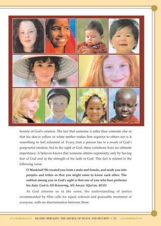 bounty of God's creation. The fact that someone is taller than someone else or
that his skin is yellow or white neither makes him superior to others nor is it
something to feel ashamed of. Every trait a person has is a result of God's
purposeful creation, but in the sight of God, these variations have no ultimate
importance. A believer knows that someone attains superiority only by having
fear of God and in the strength of his faith in God. This fact is related in the
following verse:
    O Mankind! We created you from a male and female, and made you into
    peoples and tribes so that you might come to know each other. The
    noblest among you in God's sight is that one of you who best performs
    his duty. God is All-Knowing, All-Aware. (Qur'an, 49:13)
    As God informs us in the verse, the understanding of justice
recommended by Him calls for equal, tolerant and peaceable treatment of
everyone, with no discrimination between them.



           ISLAMIC MORALITY: THE SOURCE OF PEACE AND SECURITY ● 33
 