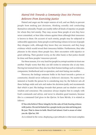Hatred Felt Towards a Community Does Not Prevent
    Believers From Exercising Justice
    Hatred and anger are the major sources of evil, and are likely to prevent
people from making just decisions, thinking soundly and conducting
themselves rationally. People can readily inflict all kinds of injustice on people
for whom they feel enmity. They may accuse these people of acts they have
never committed, or bear false witness against them although their innocence
is known to them. On account of such enmity, people may be subjected to
unbearable oppression. Some people avoid bearing witness in favour of people
they disagree with, although they know they are innocent, and they keep
evidence which would reveal their innocence hidden. Furthermore, they take
pleasure in the misery these people face, their encounters with injustice or
great suffering. Their greatest worry, on the other hand, is that justice should
be done and these peoples' innocence proved.
    For these reasons, it is very hard for people in corrupt societies to trust one
another. People worry that they can fall victim to someone else at any time.
Having lost mutual trust, they also lose their human feelings such as tolerance,
compassion, brotherhood and co-operation, and start hating one another.
    However, the feelings someone holds in his heart towards a person or
community should never influence a believer's decisions. No matter how
immoral or hostile the person he is considering may be, the believer sets all
these feelings aside and acts and makes his decisions justly and recommends
that which is just. His feelings towards that person cast no shadow over his
wisdom and conscience. His conscience always inspires him to comply with
God's commands and advice, and never to abandon good manners, because
this is a command God gives in the Qur'an. In Sura Ma'ida, it is related as
follows:
    O You who believe! Show integrity for the sake of God, bearing witness
    with justice. Do not let hatred for a people incite you into not being just.
    Be just. That is closer to faith. Heed God (alone). God is aware of what
    you do. (Qur'an, 5:8)
    As is related in the verse, displaying a just attitude is what most complies




                        ISLAM DENOUNCES TERRORISM ● 34
 