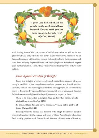 If your Lord had willed, all the
                     people on the earth would have
                     believed. Do you think you can
                      force people to be believers?
                             (Qur'an, 10:99)




with having fear of God. A person of faith knows that he will attain the
pleasure of God only when he acts justly. Every person who witnesses his or
her good manners will trust this person, feel comfortable in their presence and
trust them with any responsibility or task. Such people are treated with respect
even by their enemies. Their attitude may even lead some people to have faith
in God.


    Islam Defends Freedom of Thought
    Islam is a religion which provides and guarantees freedom of ideas,
thought and life. It has issued commands to prevent and forbid tension,
disputes, slander and even negative thinking among people. In the same way
that it is determinedly opposed to terrorism and all acts of violence, it has also
forbidden even the slightest ideological pressure to be put on them:
    There is no compulsion in religion. True guidance has become clearly
    distinct from error. (Qur'an, 2:256)

    So remind them! You are only a reminder. You are not in control of
    them. (Qur'an, 88:21-22)
    Forcing people to believe in a religion or to adopt its forms of belief is
completely contrary to the essence and spirit of Islam. According to Islam, true
faith is only possible with free will and freedom of conscience. Of course,




           ISLAMIC MORALITY: THE SOURCE OF PEACE AND SECURITY ● 35
 