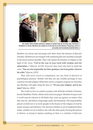 No matter what another person's religion or belief may be, be they Jew, Christian,
  Buddhist or Hindu, Muslims are called on in the Qur'an to be tolerant, forgiving, and to
                                                 act justly and humanely towards them.



Muslims can advise and encourage each other about the features of Qur'anic
morality. All believers are charged with explaining Qur'anic morality to people
in the nicest manner possible. They will explain the beauties of religion in the
light of the verse, "Call to the way of your Lord with wisdom and fair
admonition..." (Qur'an, 16:125), however, they must also bear in mind the
verse, "You are not responsible for their guidance, but God guides whoever
He wills." (Qur'an, 2:272)
    They will never resort to compulsion, nor any kind of physical or
psychological pressure. Neither will they use any worldly privilege to turn
someone towards religion. When they receive a negative response to what they
say, Muslims will reply along the lines of: "To you your religion, and to me,
mine" (Qur'an, 109:6)
    The world we live in contains societies with all kinds of beliefs: Christian,
Jewish, Buddhist, Hindu, atheist, deist and even pagan. Muslims living in such
a world must be tolerant of all beliefs they come up against, no matter what
they may be, and behave forgivingly, justly and humanely. This responsibility
placed on believers is to invite people to the beauty of the religion of God by
means of peace and tolerance. The decision whether or not to implement these
truths, whether or not to believe, lies with the other party. Forcing that person
to believe, or trying to impose anything on him, is a violation of Qur'anic




                           ISLAM DENOUNCES TERRORISM ● 36
 