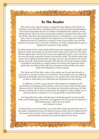 To The Reader
    The reason why a special chapter is assigned to the collapse of the theory of
 evolution is that this theory constitutes the basis of all anti-spiritual philosophies.
  Since Darwinism rejects the fact of creation, and therefore the existence of God,
 during the last 140 years it has caused many people to abandon their faith or fall
 into doubt. Therefore, showing that this theory is a deception is a very important
    duty, which is strongly related to the religion (deen). It is imperative that this
   important service be rendered to everyone. Some of our readers may find the
chance to read only one of our books. Therefore, we think it appropriate to spare a
                         chapter for a summary of this subject.

In all the books by the author, faith-related issues are explained in the light of the
Qur'anic verses and people are invited to learn God's words and to live by them.
All the subjects that concern God's verses are explained in such a way as to leave
no room for doubt or question marks in the reader's mind. The sincere, plain and
 fluent style employed ensures that everyone of every age and from every social
 group can easily understand the books. This effective and lucid narrative makes
    it possible to read them in a single sitting. Even those who rigorously reject
    spirituality are influenced by the facts recounted in these books and cannot
                        refute the truthfulness of their contents.

  This book and all the other works of the author can be read individually or
discussed in a group at a time of conversation. Those readers who are willing to
profit from the books will find discussion very useful in the sense that they will
      be able to relate their own reflections and experiences to one another.

      In addition, it will be a great service to the religion to contribute to the
  presentation and reading of these books, which are written solely for the good
 pleasure of God. All the books of the author are extremely convincing. For this
 reason, for those who want to communicate the religion to other people, one of
       the most effective methods is to encourage them to read these books.

   It is hoped that the reader will take time to look through the review of other
books on the final pages of the book, and appreciate the rich source of material on
                     faith-related issues, which are very useful
                                and a pleasure to read.

 In these books, you will not find, as in some other books, the personal views of
the author, explanations based on dubious sources, styles that are unobservant of
  the respect and reverence due to sacred subjects, nor hopeless, doubt-creating,
           and pessimistic accounts that create deviations in the heart.
 