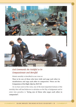 God Commands the Faithful to be
    Compassionate and Merciful
    Islamic morality is described in one verse as:
    Then to be one of those who have faith and urge each other to
    steadfastness and urge each other to compassion. Those are the
    Companions of the Right. (Qur'an, 90:17-18)
    As we have seen in this verse, one of the most important features of the
morality that will lead believers to salvation on the Day of Judgement and to
enter into paradise is "being one of those who urges each other to
compassion".




          ISLAMIC MORALITY: THE SOURCE OF PEACE AND SECURITY ● 39
 