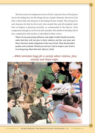 The true source of compassion is love of God. A person's love of God gives
rise to his feeling love for the things He has created. Someone who loves God
feels a direct link and closeness to the things He has created. This strong love
and closeness he feels for the Lord, who created him and all mankind, leads
him to display a pleasing morality, as commanded in the Qur'an. True
compassion emerges as he lives by this morality. This model of morality, full of
love, compassion and sacrifice, is described in these verses:
    Those of you possessing affluence and ample wealth should not make
    oaths that they will not give to their relatives and the very poor and
    those who have made emigration in the way of God. They should rather
    pardon and overlook. Would you not love God to forgive you? God is
    Ever-Forgiving, Most Merciful. (Qur'an, 24:22)


…While terrorism longs for a society where violence, fear,
                anxiety and chaos reign.




           ISLAMIC MORALITY: THE SOURCE OF PEACE AND SECURITY ● 41
 