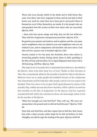 Those who were already settled in the abode and in faith before they
    came, love those who have migrated to them and do not find in their
    hearts any need for what they have been given and prefer them to
    themselves even if they themselves are needy. It is the people who are
    safe-guarded from the avarice of their own selves who are successful.
    (Qur'an, 59:9)

    ... those who have given refuge and help, they are the true believers.
    They will have forgiveness and generous provision. (Qur'an, 8:74)

    Be good to your parents and relatives and to orphans and the very poor,
    and to neighbours who are related to you and neighbours who are not
    related to you, and to companions and travellers and your slaves. God
    does not love anyone vain or boastful. (Qur'an, 4:36)

    Charity (zakat) is for: the poor, the destitute, those who collect it,
    reconciling people's hearts, freeing slaves, those in debt, spending in
    the Way of God, and travellers. It is a legal obligation from God. God is
    All-Knowing, All-Wise. (Qur'an, 9:60)
    This high level of morality that is demanded from believers, described in
the Qur'an, stems from their deep love of God. Thanks to their devotion to
Him, they scrupulously abide by the morality revealed by Him in the Qur'an.
Believers never try to make people feel indebted because of the compassion
they demonstrate and the help they offer people, and do not even expect to be
thanked. Their true aim is to try to gain God's good pleasure by means of the
morality they exhibit, because they know that they will be called to account for
that morality on the Day of Judgement. In the Qur'an, God has expressly
revealed that hell will be the outcome for those who knowingly refuse to live
by the morality of the Qur'an:
    "What has brought you into hell-fire?" They will say, "We were not
    among those who prayed and we did not feed the poor." (Qur'an, 74:42-
    44)

    Seize him and bind him, and then expose him to hell-fire, then fasten
    him with a chain seventy cubits long! For he did not believe in God
    Almighty, nor did he urge the feeding of the poor. (Qur'an, 69:30-34)




                        ISLAM DENOUNCES TERRORISM ● 42
 