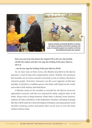 Islamic morality commands Muslims to protect
                                               the rights of orphans and those in poverty and
                                             need, to mutually support one another, and to be
                                                           well-disposed towards one another.




    Have you seen him who denies the religion? He is the one who harshly
    rebuffs the orphan and does not urge the feeding of the poor. (Qur'an,
    107:1-3)

    ...nor do you urge the feeding of the poor (Qur'an, 89:18)
    As we have seen in these verses, the Muslim described in the Qur'an
possesses a most loving and compassionate nature. Nobody who possesses
this morality can of course consent to terrorism or acts of violence directed at
innocent people. Terrorists' characters are the exact opposite of Qur'anic
morality. A terrorist is a ruthless person who looks with hatred on the world,
and wants to kill, destroy and shed blood.
    A Muslim raised in the morality as revealed by the Qur'an, however,
approaches everyone with the love expected by Islam, respects ideas of all
kinds, always tries to bring harmony where there is discord, lower tensions,
embrace all sides and behave with moderation. Societies consisting of people
like this will be ruled by a more developed civilisation, and enjoy greater social
morality, harmony, justice and plenty than can be seen in even the most
modern nations today.




           ISLAMIC MORALITY: THE SOURCE OF PEACE AND SECURITY ● 43
 
