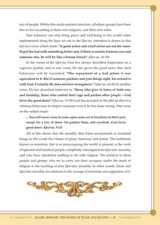 just of people. Within this multi-national structure, all ethnic groups have been
free to live according to their own religions, and their own rules.
    True tolerance can only bring peace and well-being to the world when
implemented along the lines set out in the Qur'an. Attention is drawn to this
fact in a verse which reads: "A good action and a bad action are not the same.
Repel the bad with something better and, if there is enmity between you and
someone else, he will be like a bosom friend." (Qur'an, 41:34)
    In the verses of the Qur'an, God has always described forgiveness as a
superior quality, and in one verse, He has given the good news that such
behaviour will be rewarded: "The repayment of a bad action is one
equivalent to it. But if someone pardons and puts things right, his reward is
with God. Certainly He does not love wrongdoers." (Qur'an, 42:40) In another
verse, He has described believers as: "those who give in times of both ease
and hardship, those who control their rage and pardon other people – God
loves the good-doers" (Qur'an, 3:134) God has revealed in the Qur'an that it is
virtuous behaviour to forgive someone even if he has done wrong. One verse
on the subject reads:
    ... You will never cease to come upon some act of treachery on their part,
    except for a few of them. Yet pardon them, and overlook. God loves
    good-doers. (Qur'an, 5:13)
    All of this shows that the morality that Islam recommends to mankind
brings to the world the virtues of peace, harmony and justice. The barbarism
known as terrorism, that is so preoccupying the world at present, is the work
of ignorant and fanatical people, completely estranged from Qur'anic morality,
and who have absolutely nothing to do with religion. The solution to these
people and groups who try to carry out their savagery under the mask of
religion is the teaching of true Qur'anic morality. In other words, Islam and
Qur'anic morality are solutions to the scourge of terrorism, not supporters of it.




           ISLAMIC MORALITY: THE SOURCE OF PEACE AND SECURITY ● 45
 