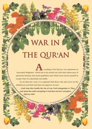 WAR IN
        THE QUR'AN
                          A       ccording to the Qur'an, war represents an
"unwanted obligation" which has to be carried out with strict observance of
particular humane and moral guidelines and which must not be resorted to
except when it is absolutely inevitable.
    In one Qur'anic verse, it is explained that those who start wars are the
disbelievers and that God does not approve of wars:
    …Each time they kindle the fire of war, God extinguishes it. They
    rush about the earth corrupting it. God does not love corrupters.
         (Qur'an, 5:64)




     ISLAMIC MORALITY: THE SOURCE OF PEACE AND SECURITY● 47
 
