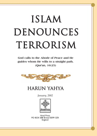 ISLAM
DENOUNCES
TERRORISM
God calls to the Abode of Peace and He
guides whom He wills to a straight path.
             (Qur'an, 10:25)




      HARUN YAHYA
               January, 2002




                Amal Press
         PO BOX 688 Bristol BS99 3ZR
                  England
 