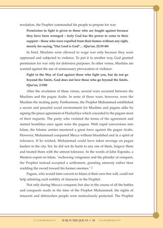 revelation, the Prophet commanded his people to prepare for war:
    Permission to fight is given to those who are fought against because
    they have been wronged – truly God has the power to come to their
    support – those who were expelled from their homes without any right,
    merely for saying, "Our Lord is God"… (Qur'an, 22:39-40)
    In brief, Muslims were allowed to wage war only because they were
oppressed and subjected to violence. To put it in another way, God granted
permission for war only for defensive purposes. In other verses, Muslims are
warned against the use of unnecessary provocation or violence:
    Fight in the Way of God against those who fight you, but do not go
    beyond the limits. God does not love those who go beyond the limits.
    (Qur'an, 2:190)
    After the revelation of these verses, several wars occurred between the
Muslims and the pagan Arabs. In none of these wars, however, were the
Muslims the inciting party. Furthermore, the Prophet Muhammad established
a secure and peaceful social environment for Muslims and pagans alike by
signing the peace agreement of Hudaybiya which conceded to the pagans most
of their requests. The party who violated the terms of the agreement and
started hostilities once again were the pagans. With rapid conversions into
Islam, the Islamic armies mustered a great force against the pagan Arabs.
However, Muhammad conquered Mecca without bloodshed and in a spirit of
tolerance. If he wished, Muhammad could have taken revenge on pagan
leaders in the city. Yet, he did not do harm to any one of them, forgave them
and treated them with the utmost tolerance. In the words of John Esposito, a
Western expert on Islam, "eschewing vengeance and the plunder of conquest,
the Prophet instead accepted a settlement, granting amnesty rather than
wielding the sword toward his former enemies." 2
    Pagans, who would later convert to Islam of their own free will, could not
help admiring such nobility of character in the Prophet.
    Not only during Mecca's conquest, but also in the course of all the battles
and conquests made in the time of the Prophet Muhammad, the rights of
innocent and defenceless people were meticulously protected. The Prophet




                             WAR IN THE QUR'AN ● 49
 