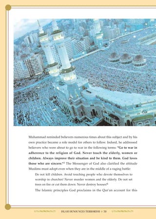Muhammad reminded believers numerous times about this subject and by his
own practice became a role model for others to follow. Indeed, he addressed
believers who were about to go to war in the following terms: "Go to war in
adherence to the religion of God. Never touch the elderly, women or
children. Always improve their situation and be kind to them. God loves
those who are sincere."3 The Messenger of God also clarified the attitude
Muslims must adopt even when they are in the middle of a raging battle:
    Do not kill children. Avoid touching people who devote themselves to
    worship in churches! Never murder women and the elderly. Do not set
    trees on fire or cut them down. Never destroy houses!4
    The Islamic principles God proclaims in the Qur'an account for this




                       ISLAM DENOUNCES TERRORISM ● 50
 